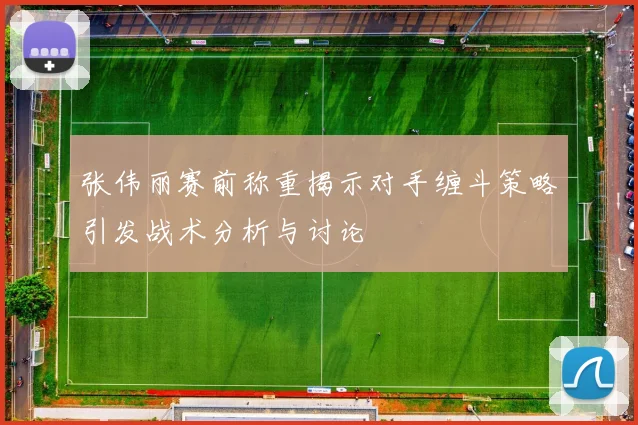 张伟丽赛前称重揭示对手缠斗策略引发战术分析与讨论