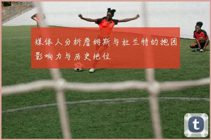 媒体人分析詹姆斯与杜兰特的抱团影响力与历史地位