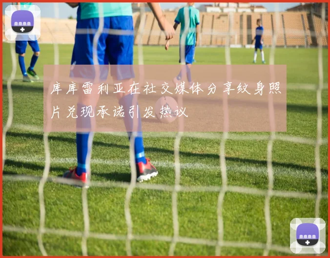 库库雷利亚在社交媒体分享纹身照片兑现承诺引发热议