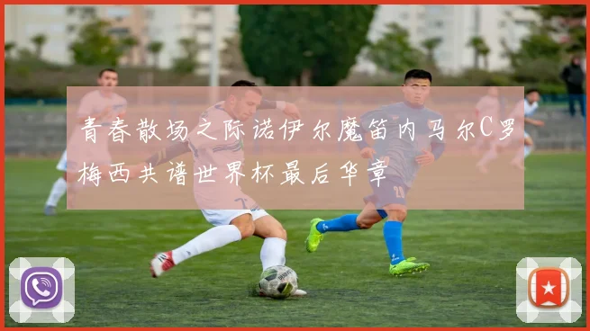 青春散场之际诺伊尔魔笛内马尔C罗梅西共谱世界杯最后华章