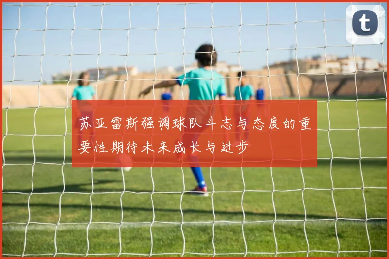 苏亚雷斯强调球队斗志与态度的重要性期待未来成长与进步